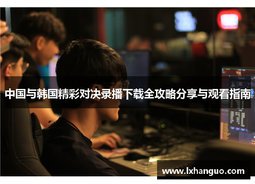 中国与韩国精彩对决录播下载全攻略分享与观看指南